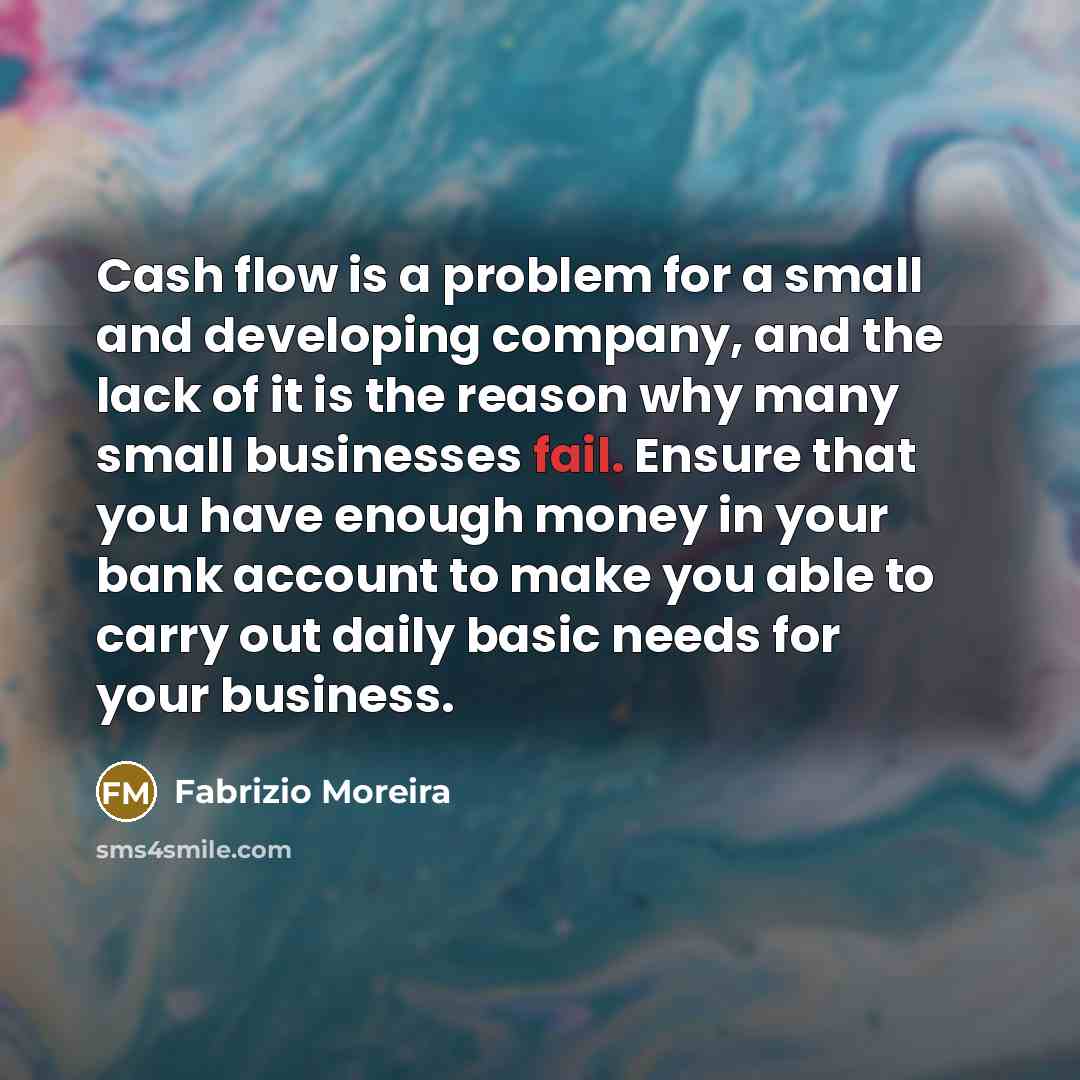 “Cash flow is a problem for a small and developing company, and the lack of it is the reason why many small businesses fail. Ensure that you have enough money in your bank account to make you able to carry out daily basic needs for your business.” quote by Fabrizio Moreira