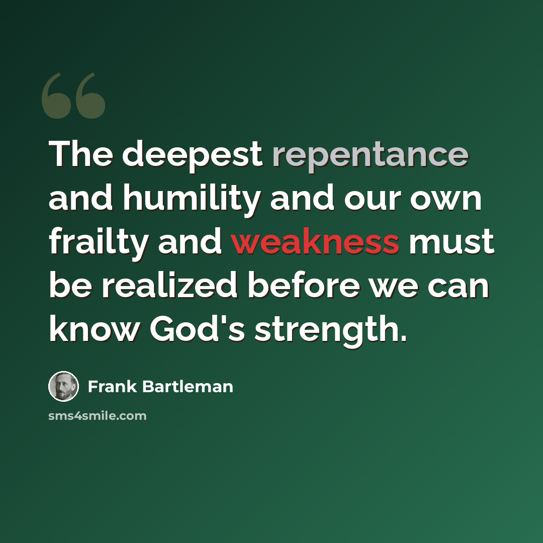 “The deepest repentance and humility and our own frailty and weakness must be realized before we can know God's strength.” quote by Frank Bartleman