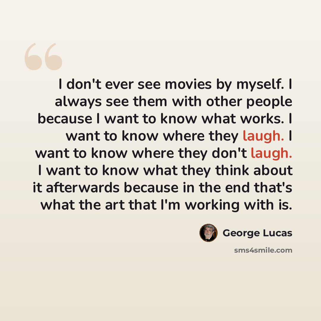 “I don't ever see movies by myself. I always see them with other people because I want to know what works. I want to know where they laugh. I want to know where they don't laugh. I want to know what they think about it afterwards because in the end that's what the art that I'm working with is.” quote by George Lucas