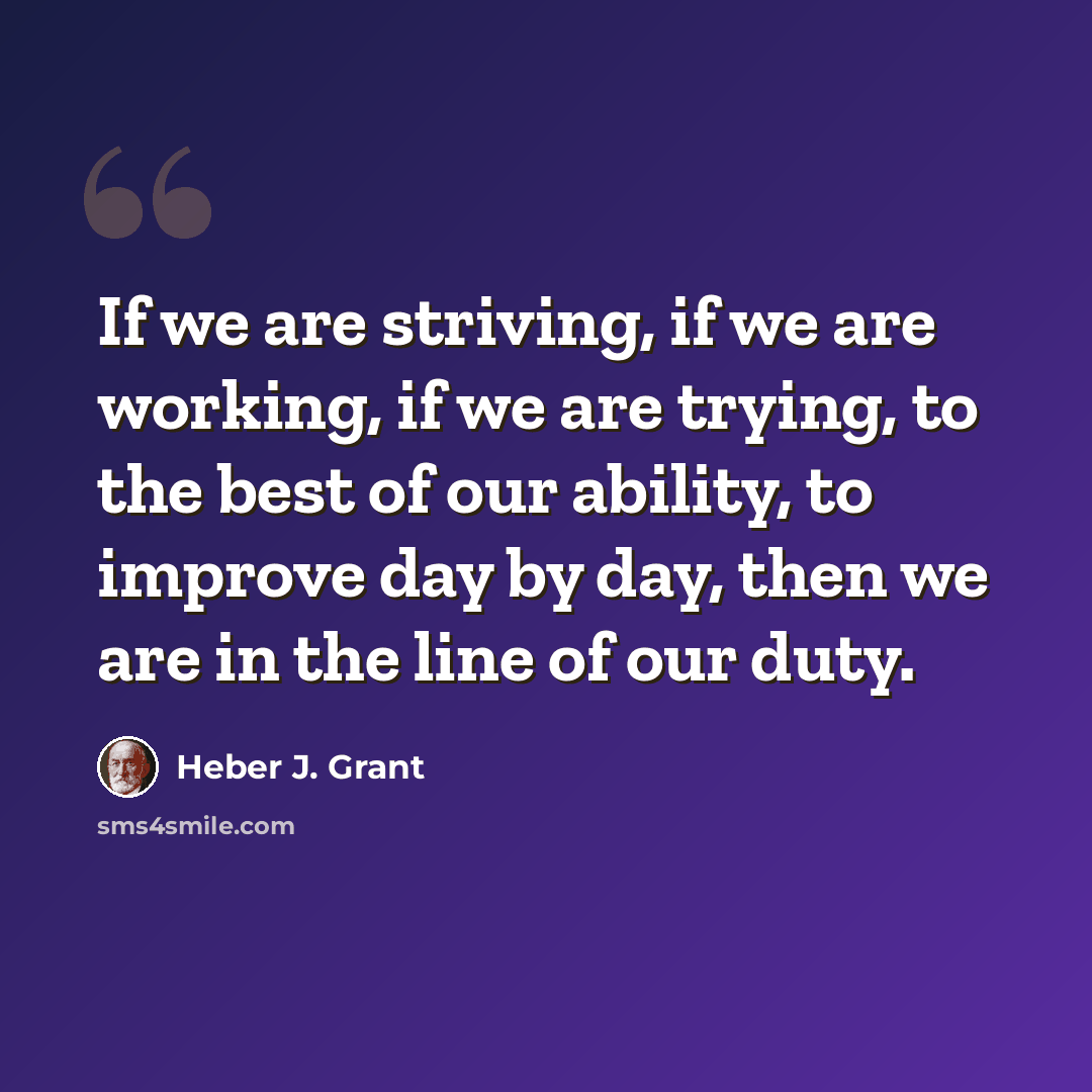 “If we are striving, if we are working, if we are trying, to the best of our ability, to improve day by day, then we are in the line of our duty.” quote by Heber J. Grant