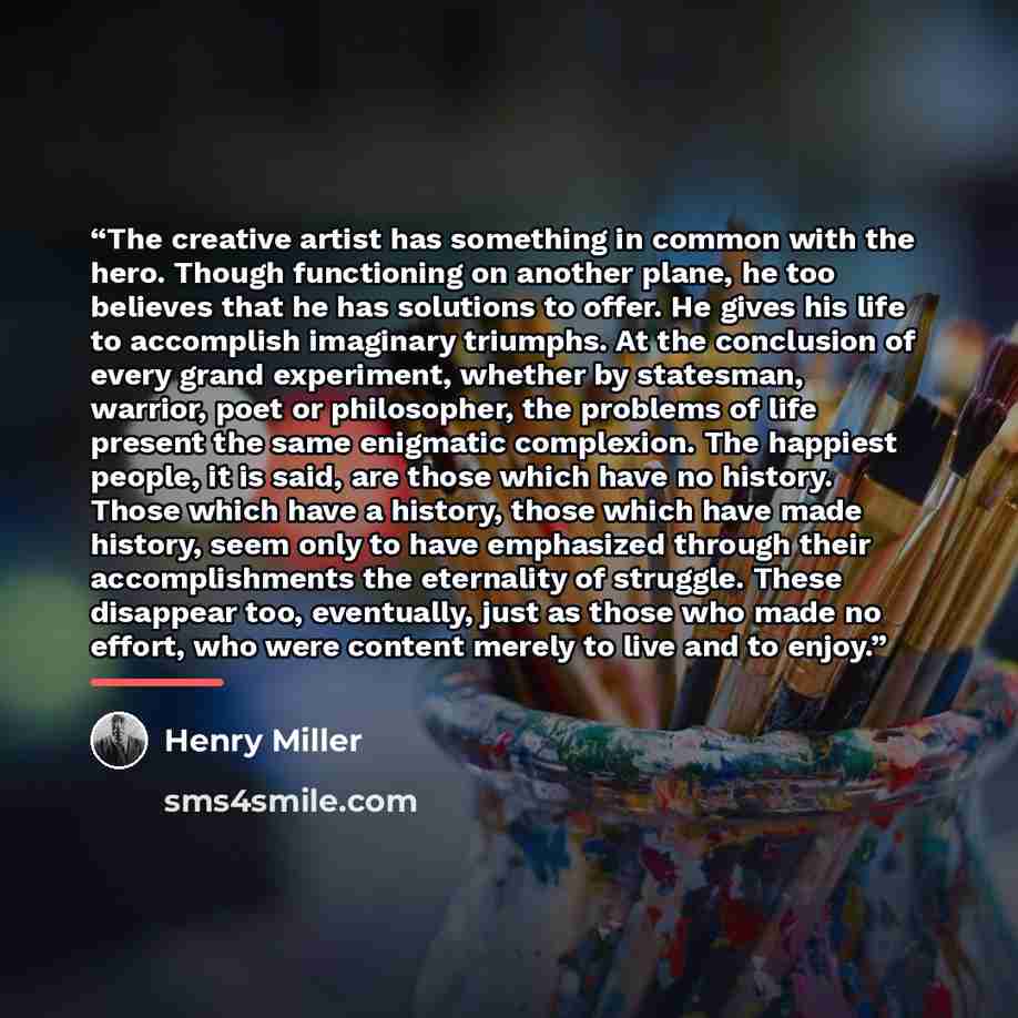 “The creative artist has something in common with the hero. Though functioning on another plane, he too believes that he has solutions to offer. He gives his life to accomplish imaginary triumphs. At the conclusion of every grand experiment, whether by statesman, warrior, poet or philosopher, the…” quote by Henry Miller