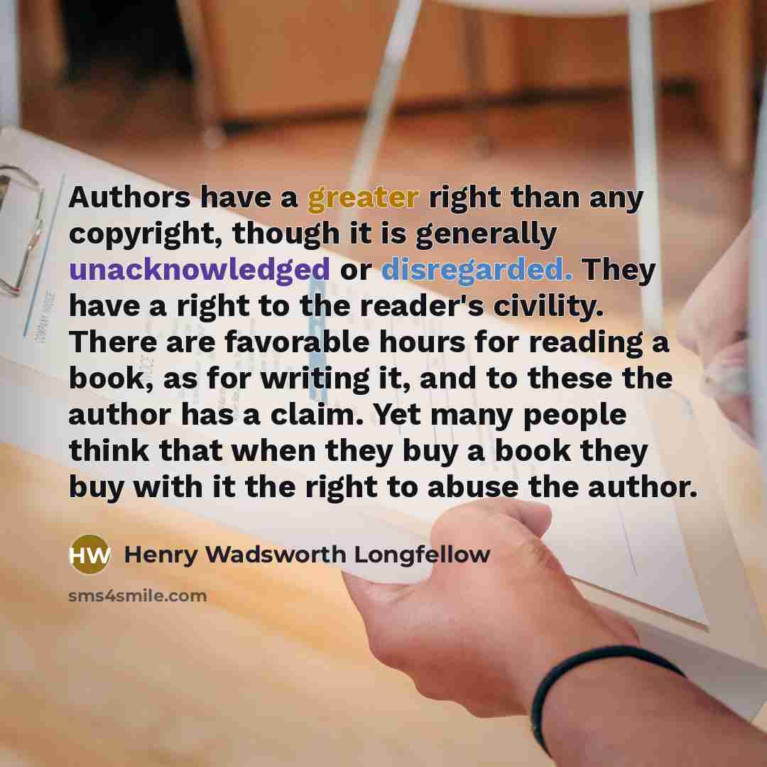 “Authors have a greater right than any copyright, though it is generally unacknowledged or disregarded. They have a right to the reader's civility. There are favorable hours for reading a book, as for writing it, and to these the author has a claim. Yet many people think that when they buy a book…” quote by Henry Wadsworth Longfellow