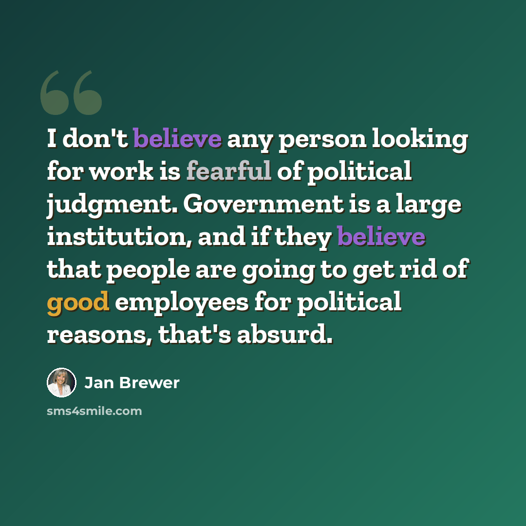 “I don't believe any person looking for work is fearful of political judgment. Government is a large institution, and if they believe that people are going to get rid of good employees for political reasons, that's absurd.” quote by Jan Brewer