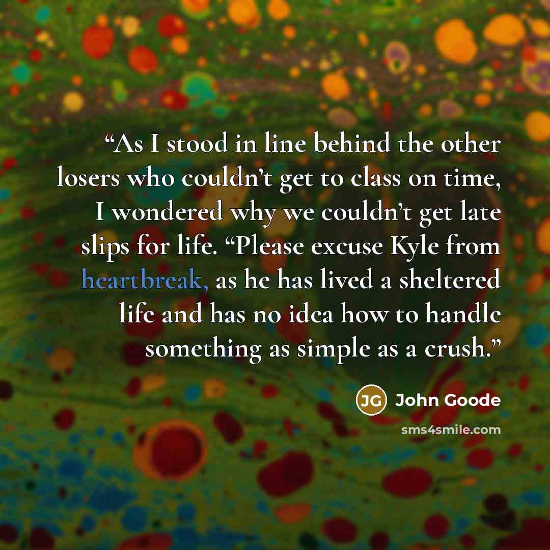 “As I stood in line behind the other losers who couldn’t get to class on time, I wondered why we couldn’t get late slips for life. “Please excuse Kyle from heartbreak, as he has lived a sheltered life and has no idea how to handle something as simple as a crush.” quote by John Goode