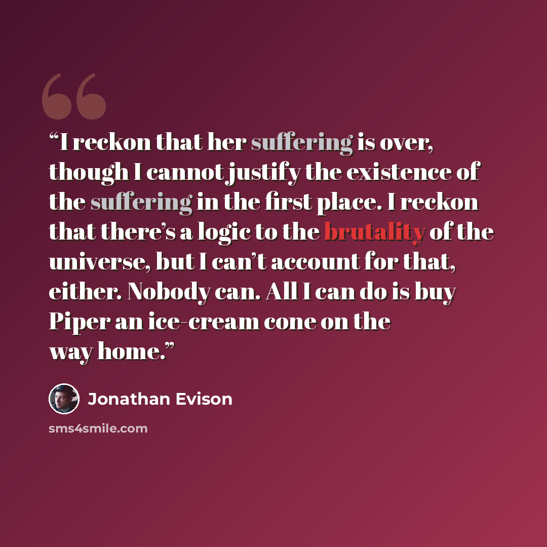 “I reckon that her suffering is over, though I cannot justify the existence of the suffering in the first place. I reckon that there’s a logic to the brutality of the universe, but I can’t account for that, either. Nobody can. All I can do is buy Piper an ice-cream cone on the way home.” quote by Jonathan Evison
