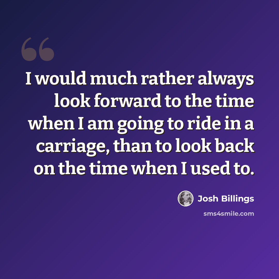 “I would much rather always look forward to the time when I am going to ride in a carriage, than to look back on the time when I used to.” quote by Josh Billings