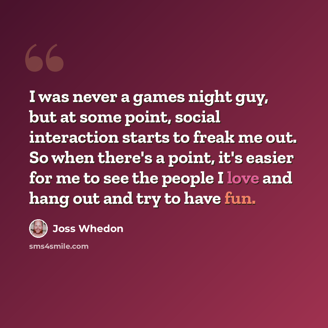 “I was never a games night guy, but at some point, social interaction starts to freak me out. So when there's a point, it's easier for me to see the people I love and hang out and try to have fun.” quote by Joss Whedon
