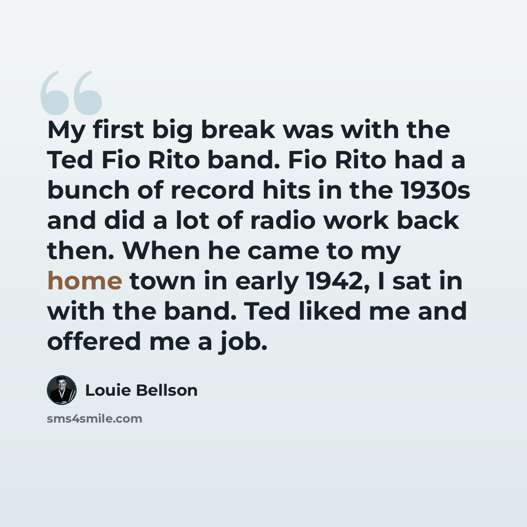 “My first big break was with the Ted Fio Rito band. Fio Rito had a bunch of record hits in the 1930s and did a lot of radio work back then. When he came to my home town in early 1942, I sat in with the band. Ted liked me and offered me a job.” quote by Louie Bellson