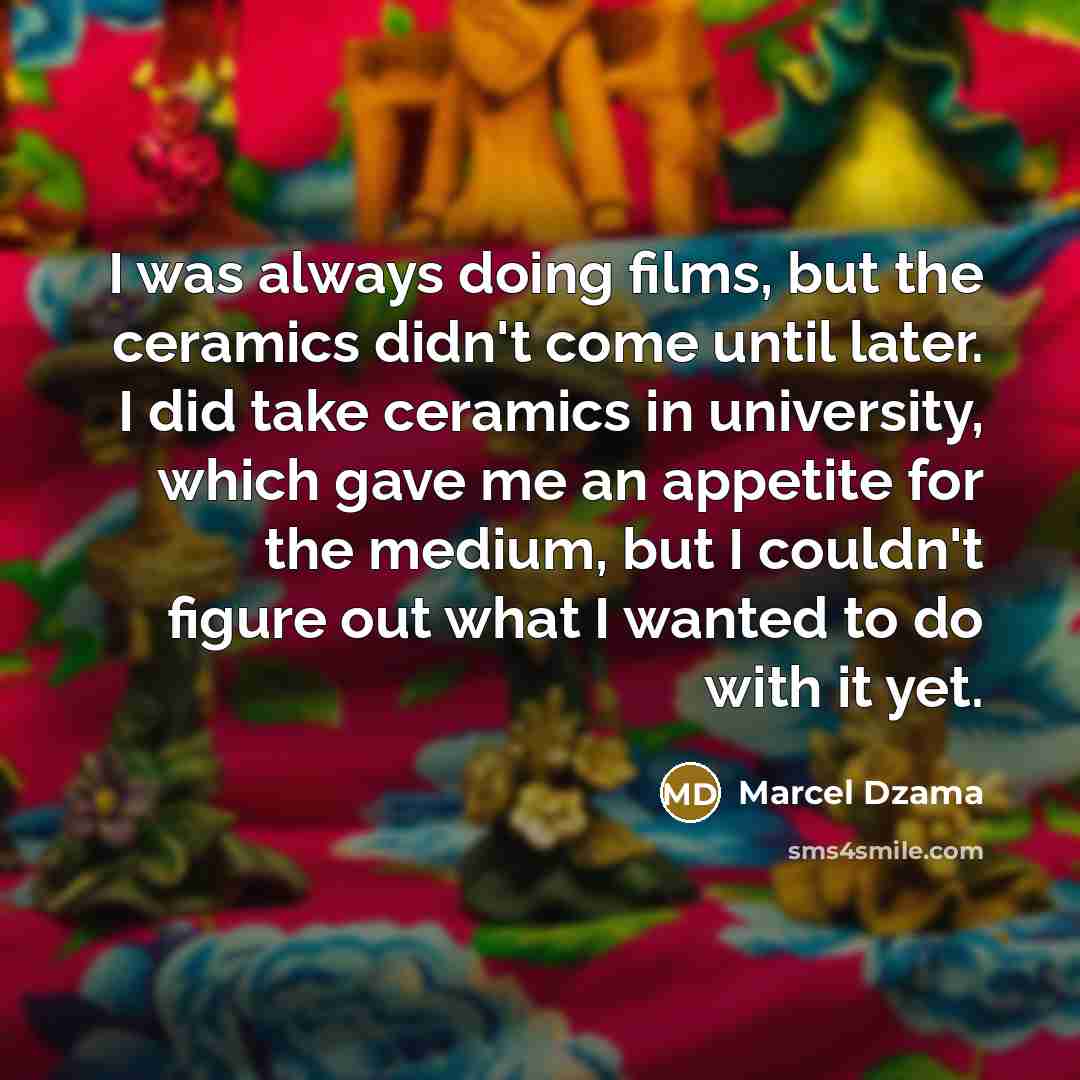 “I was always doing films, but the ceramics didn't come until later. I did take ceramics in university, which gave me an appetite for the medium, but I couldn't figure out what I wanted to do with it yet.” quote by Marcel Dzama