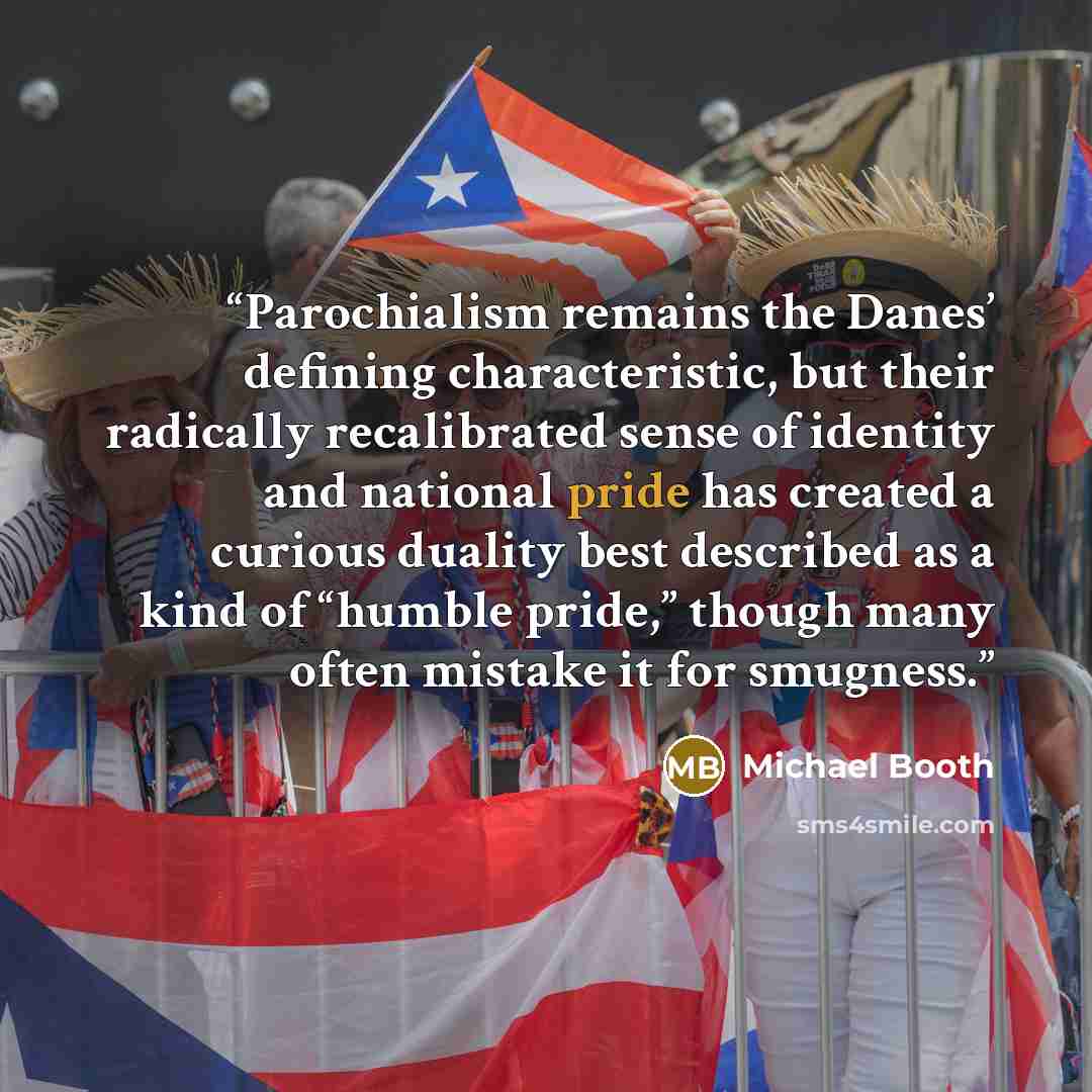 “Parochialism remains the Danes’ defining characteristic, but their radically recalibrated sense of identity and national pride has created a curious duality best described as a kind of “humble pride,” though many often mistake it for smugness.” quote by Michael Booth