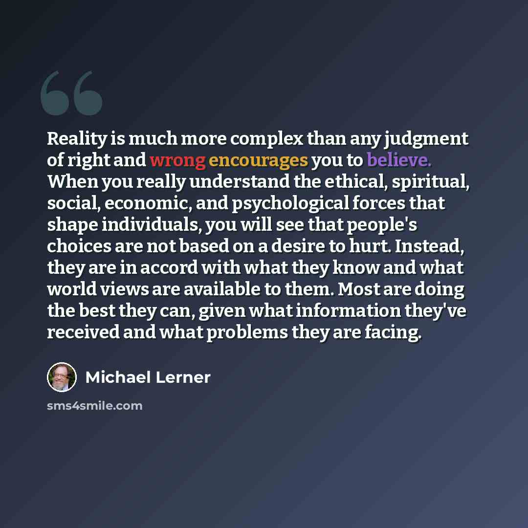 “Reality is much more complex than any judgment of right and wrong encourages you to believe. When you really understand the ethical, spiritual, social, economic, and psychological forces that shape individuals, you will see that people's choices are not based on a desire to hurt. Instead, they are…” quote by Michael Lerner