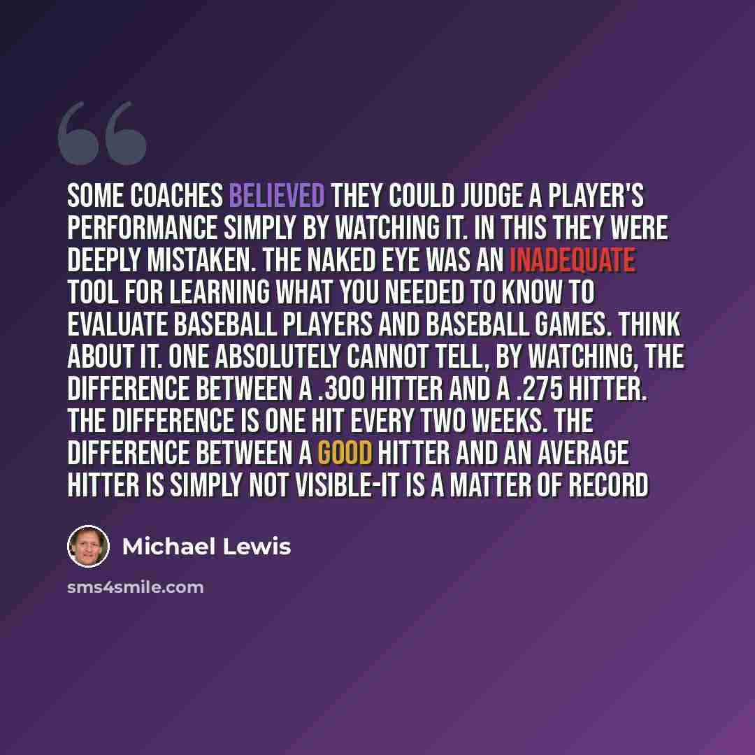 “Some coaches believed they could judge a player's performance simply by watching it. In this they were deeply mistaken. The naked eye was an inadequate tool for learning what you needed to know to evaluate baseball players and baseball games. Think about it. One absolutely cannot tell, by…” quote by Michael Lewis