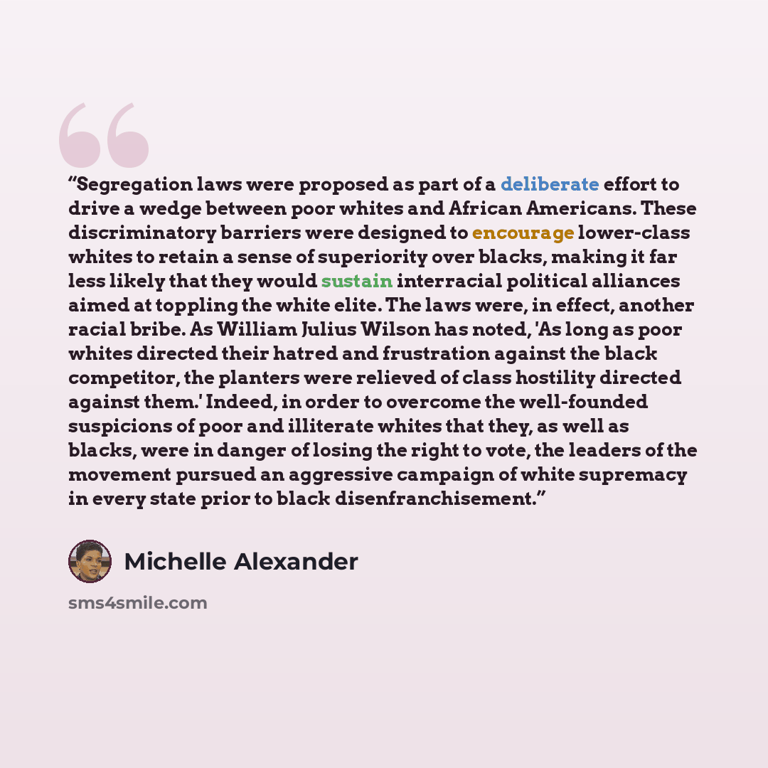 “Segregation laws were proposed as part of a deliberate effort to drive a wedge between poor whites and African Americans. These discriminatory barriers were designed to encourage lower-class whites to retain a sense of superiority over blacks, making it far less likely that they would sustain…” quote by Michelle Alexander