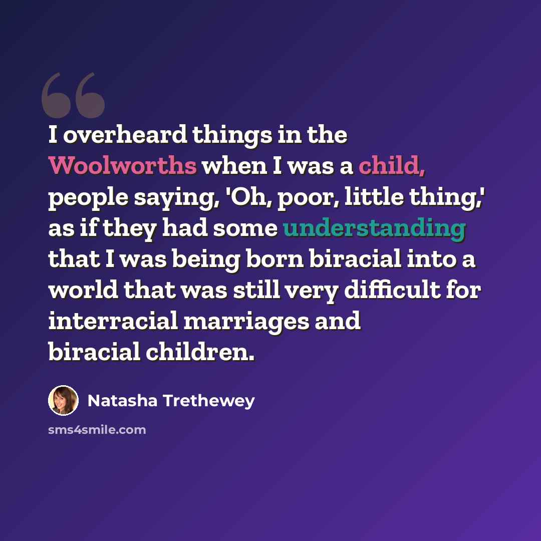 “I overheard things in the Woolworths when I was a child, people saying, 'Oh, poor, little thing,' as if they had some understanding that I was being born biracial into a world that was still very difficult for interracial marriages and biracial children.” quote by Natasha Trethewey