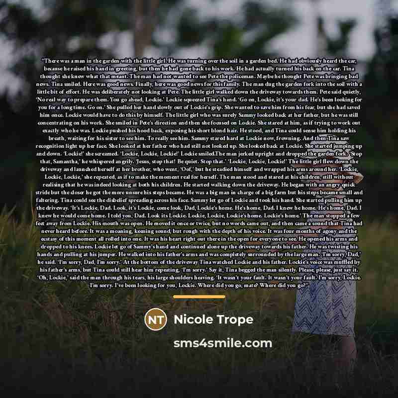 “There was a man in the garden with the little girl. He was turning over the soil in a garden bed. He had obviously heard the car, because he raised his hand in greeting, but then he had gone back to his work. He had actually turned his back on the car. Tina thought she knew what that meant. The…” quote by Nicole Trope