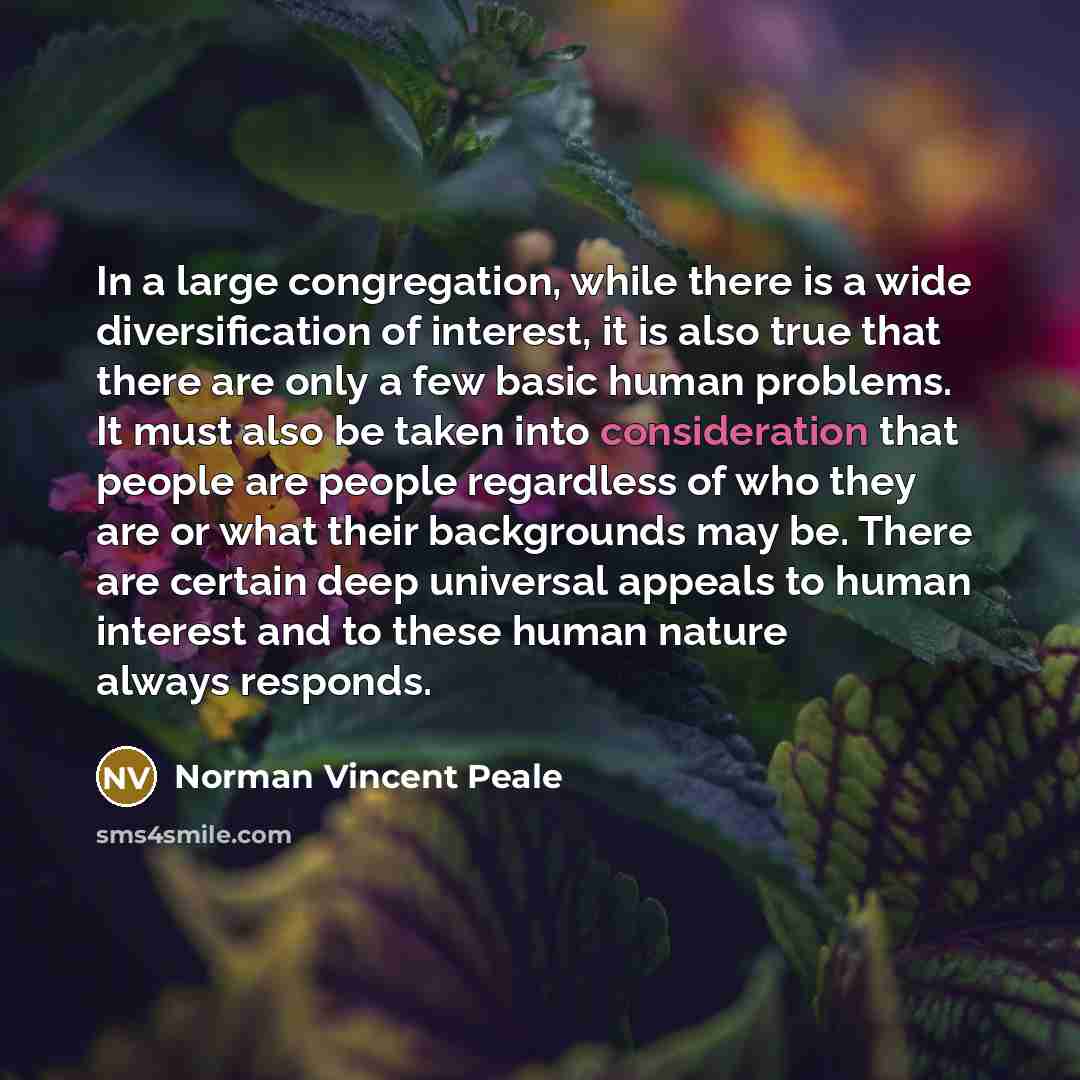 “In a large congregation, while there is a wide diversification of interest, it is also true that there are only a few basic human problems. It must also be taken into consideration that people are people regardless of who they are or what their backgrounds may be. There are certain deep universal…” quote by Norman Vincent Peale