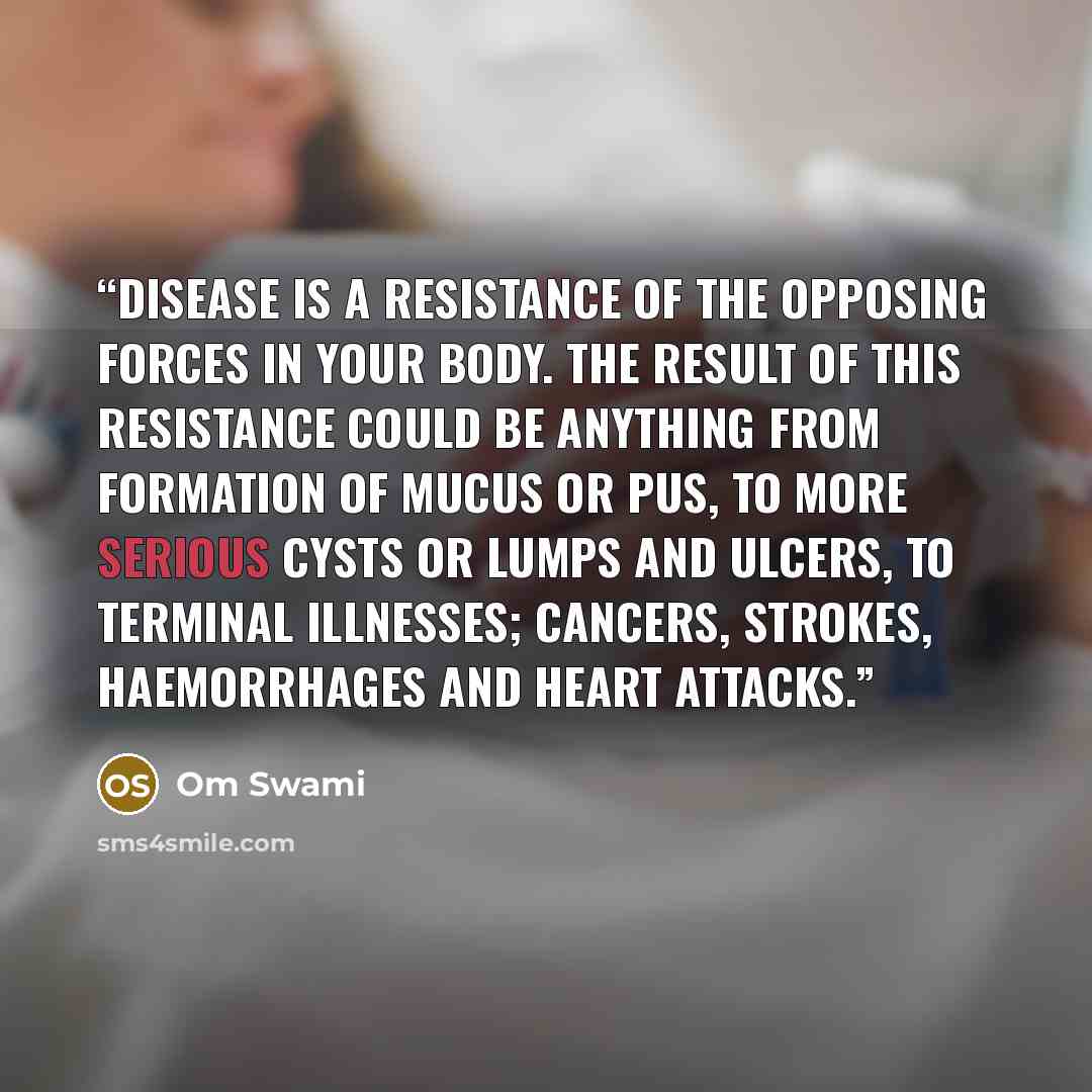 “Disease is a resistance of the opposing forces in your body. The result of this resistance could be anything from formation of mucus or pus, to more serious cysts or lumps and ulcers, to terminal illnesses; cancers, strokes, haemorrhages and heart attacks.” quote by Om Swami