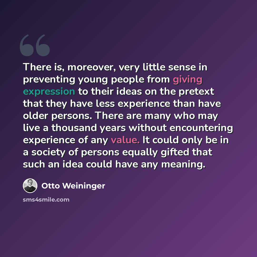 “There is, moreover, very little sense in preventing young people from giving expression to their ideas on the pretext that they have less experience than have older persons. There are many who may live a thousand years without encountering experience of any value. It could only be in a society of…” quote by Otto Weininger