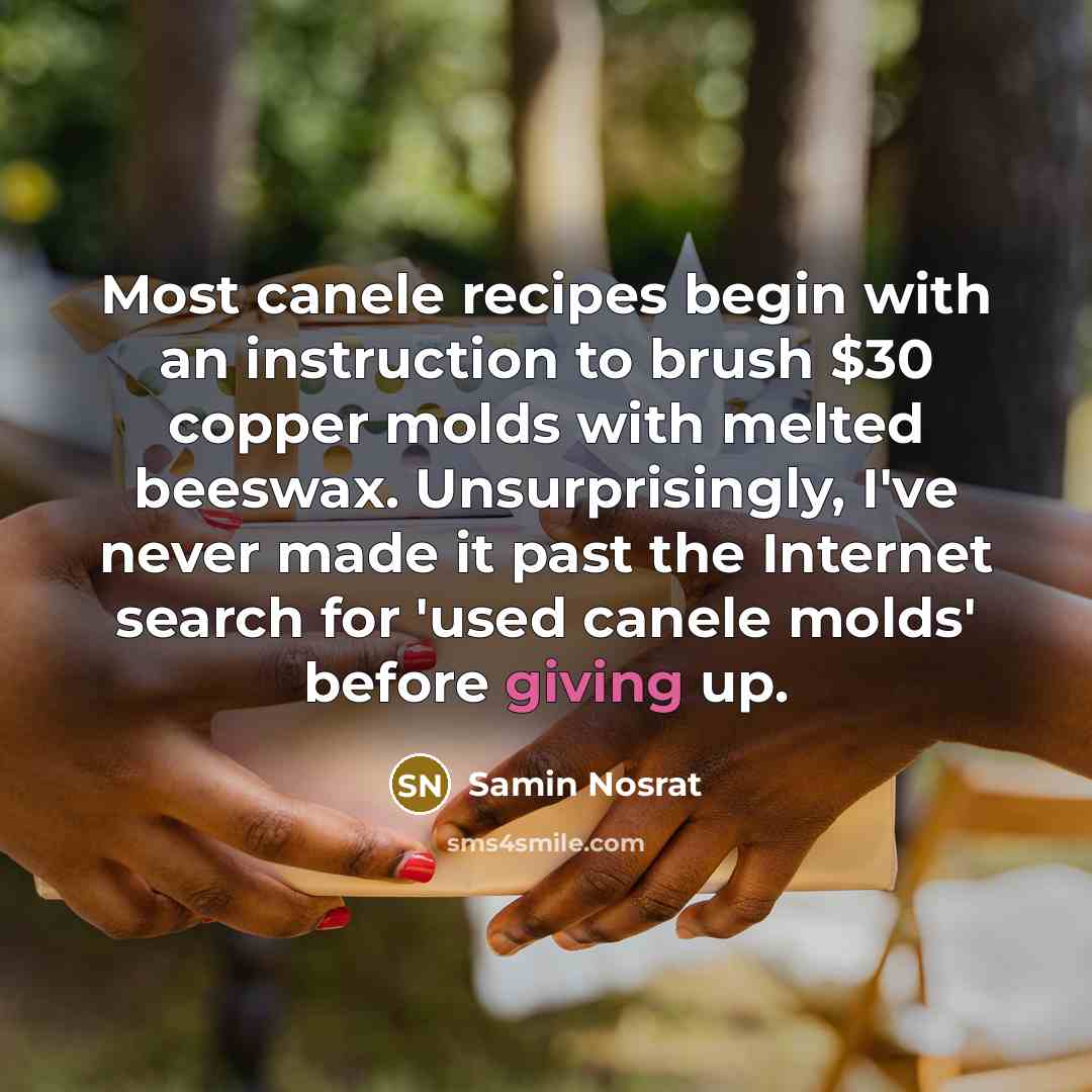 “Most canele recipes begin with an instruction to brush $30 copper molds with melted beeswax. Unsurprisingly, I've never made it past the Internet search for 'used canele molds' before giving up.” quote by Samin Nosrat