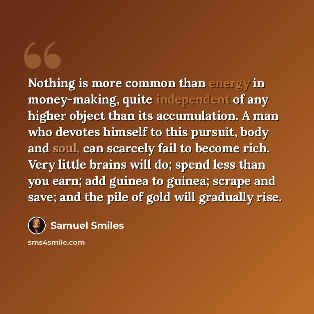“Nothing is more common than energy in money-making, quite independent of any higher object than its accumulation. A man who devotes himself to this pursuit, body and soul, can scarcely fail to become rich. Very little brains will do; spend less than you earn; add guinea to guinea; scrape and save…” quote by Samuel Smiles
