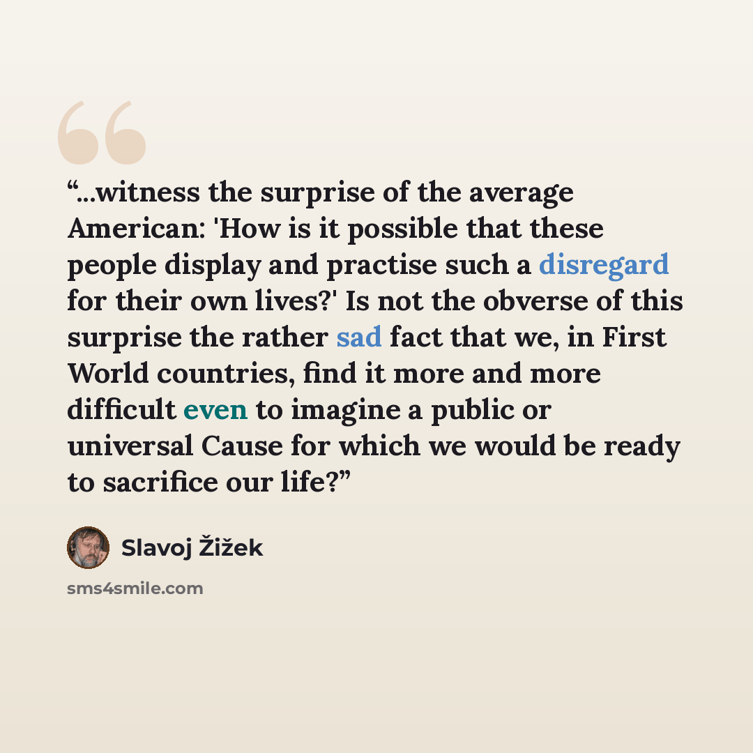 “...witness the surprise of the average American: 'How is it possible that these people display and practise such a disregard for their own lives?' Is not the obverse of this surprise the rather sad fact that we, in First World countries, find it more and more difficult even to imagine a public or…” quote by Slavoj Žižek