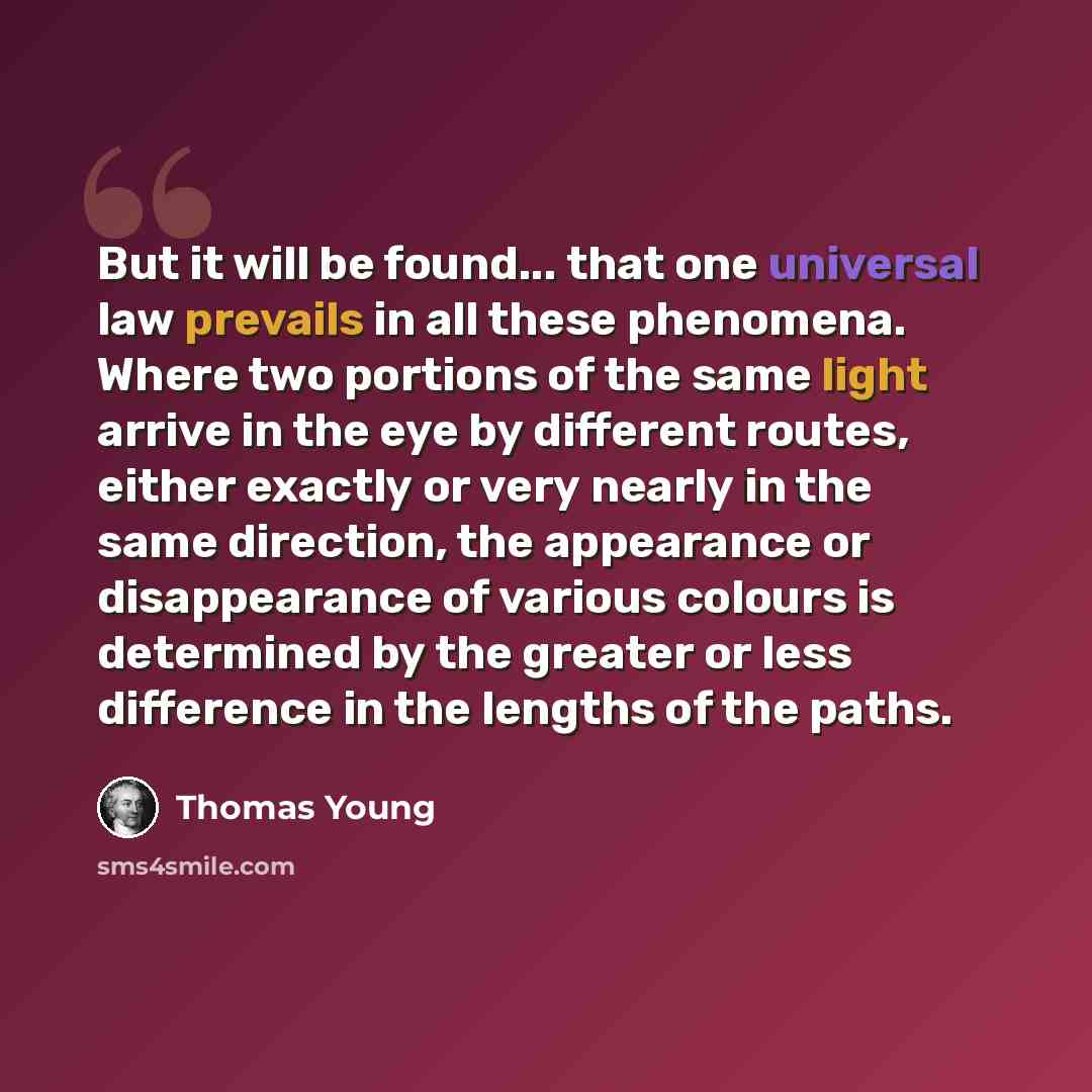 “But it will be found... that one universal law prevails in all these phenomena. Where two portions of the same light arrive in the eye by different routes, either exactly or very nearly in the same direction, the appearance or disappearance of various colours is determined by the greater or less…” quote by Thomas Young