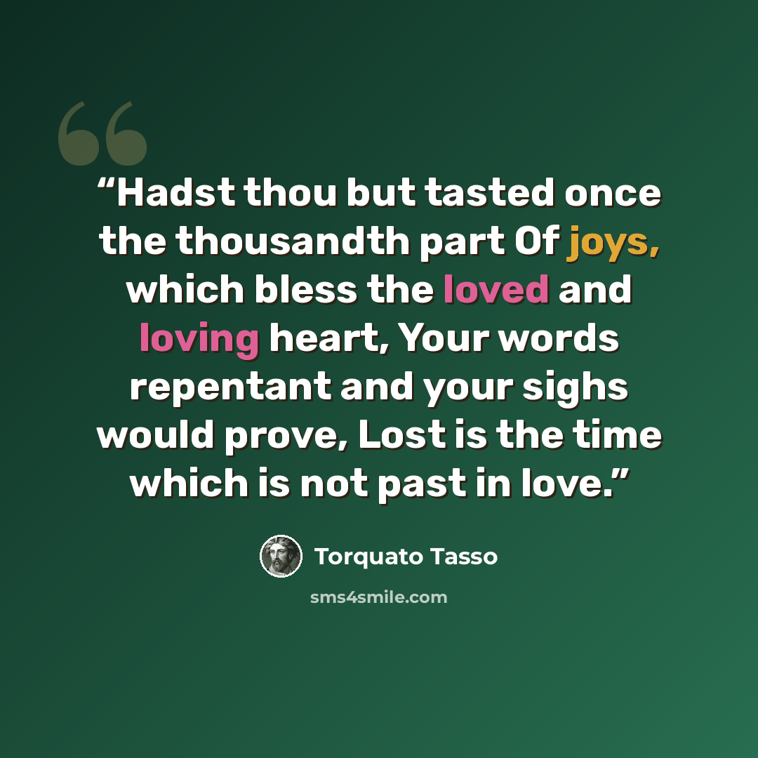“Hadst thou but tasted once the thousandth part Of joys, which bless the loved and loving heart, Your words repentant and your sighs would prove, Lost is the time which is not past in love.” quote by Torquato Tasso