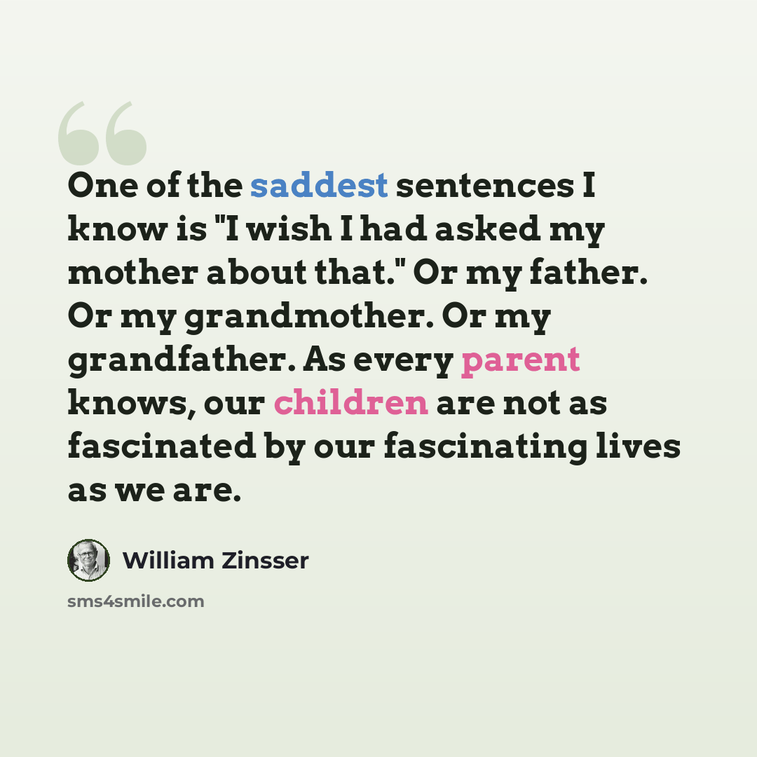 “One of the saddest sentences I know is "I wish I had asked my mother about that." Or my father. Or my grandmother. Or my grandfather. As every parent knows, our children are not as fascinated by our fascinating lives as we are.” quote by William Zinsser