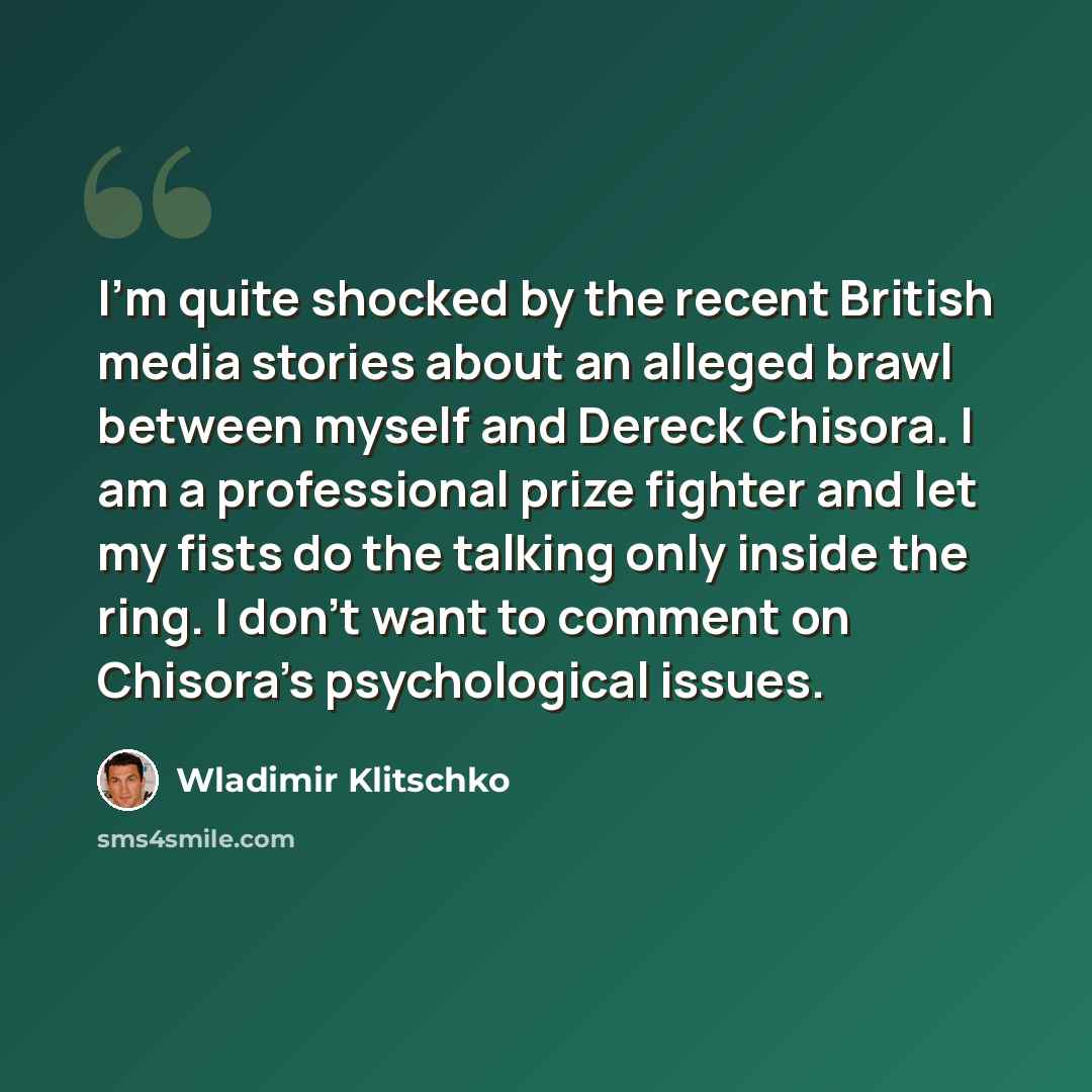 “I'm quite shocked by the recent British media stories about an alleged brawl between myself and Dereck Chisora. I am a professional prize fighter and let my fists do the talking only inside the ring. I don't want to comment on Chisora's psychological issues.” quote by Wladimir Klitschko