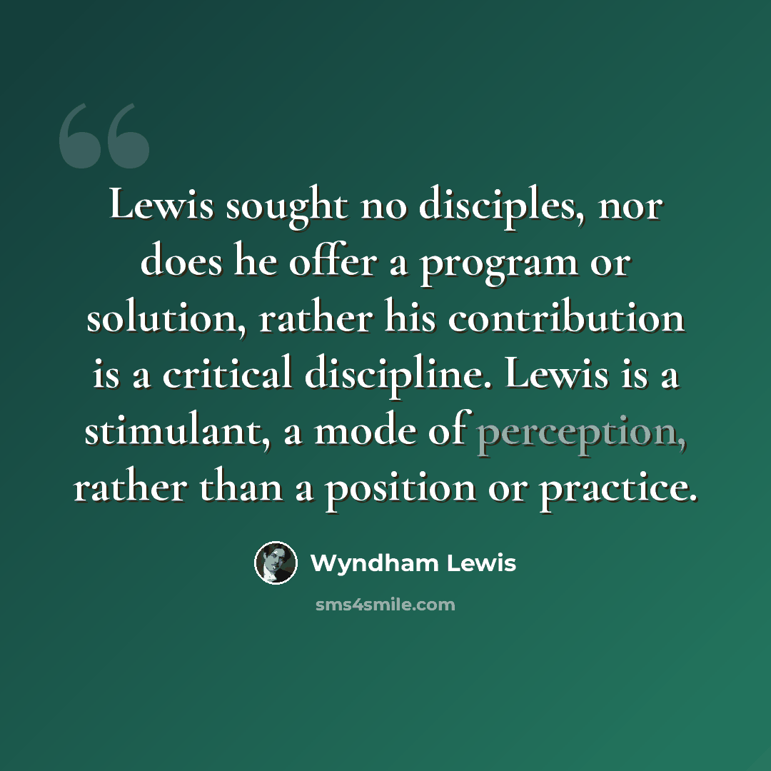 “Lewis sought no disciples, nor does he offer a program or solution, rather his contribution is a critical discipline. Lewis is a stimulant, a mode of perception, rather than a position or practice.” quote by Wyndham Lewis