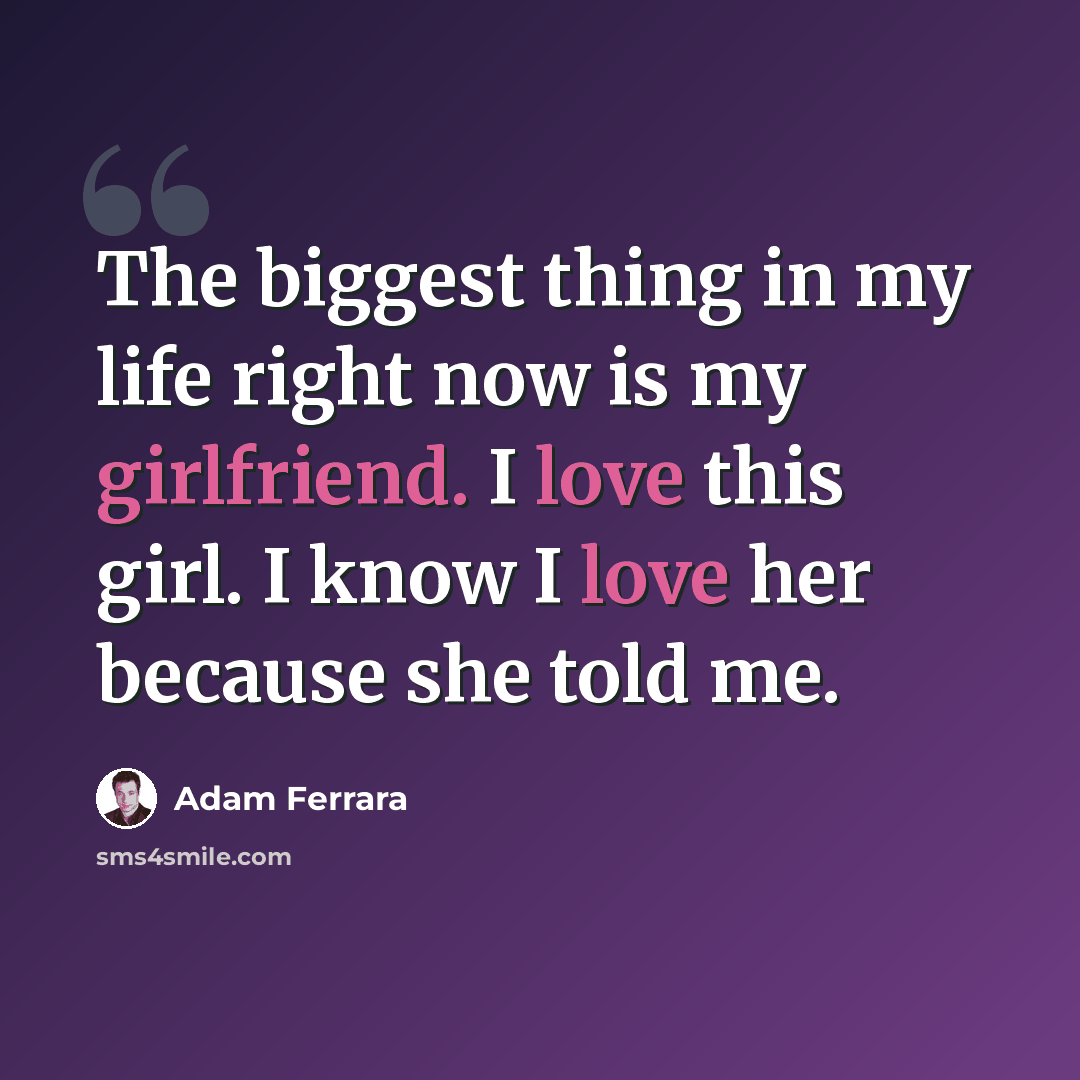 “The biggest thing in my life right now is my girlfriend. I love this girl. I know I love her because she told me.” quote by Adam Ferrara