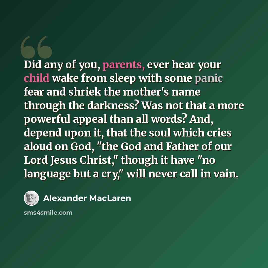 “Did any of you, parents, ever hear your child wake from sleep with some panic fear and shriek the mother's name through the darkness? Was not that a more powerful appeal than all words? And, depend upon it, that the soul which cries aloud on God, "the God and Father of our Lord Jesus Christ,"…” quote by Alexander MacLaren