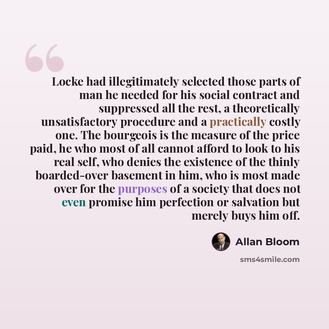 “Locke had illegitimately selected those parts of man he needed for his social contract and suppressed all the rest, a theoretically unsatisfactory procedure and a practically costly one. The bourgeois is the measure of the price paid, he who most of all cannot afford to look to his real self, who…” quote by Allan Bloom