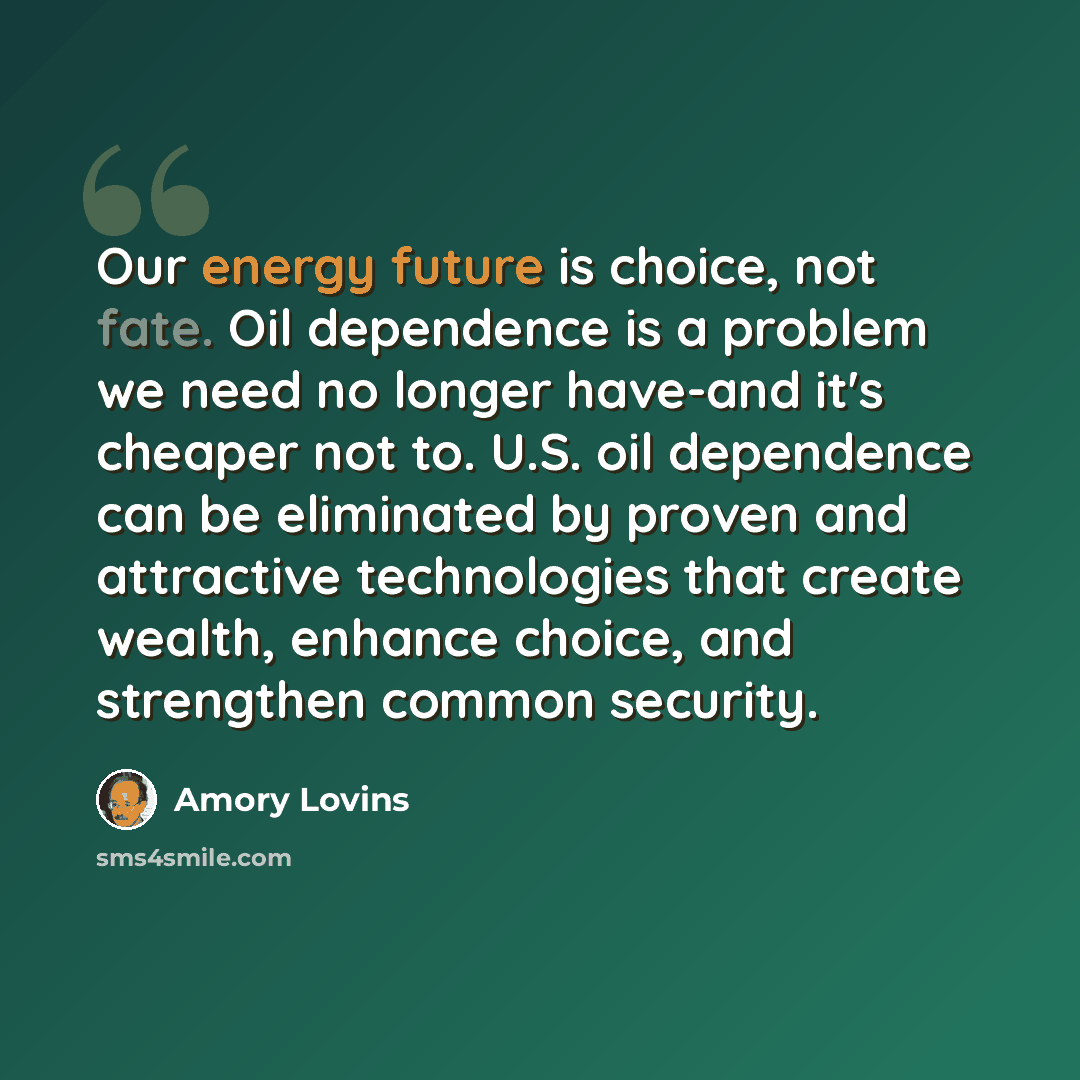 “Our energy future is choice, not fate. Oil dependence is a problem we need no longer have-and it's cheaper not to. U.S. oil dependence can be eliminated by proven and attractive technologies that create wealth, enhance choice, and strengthen common security.” quote by Amory Lovins