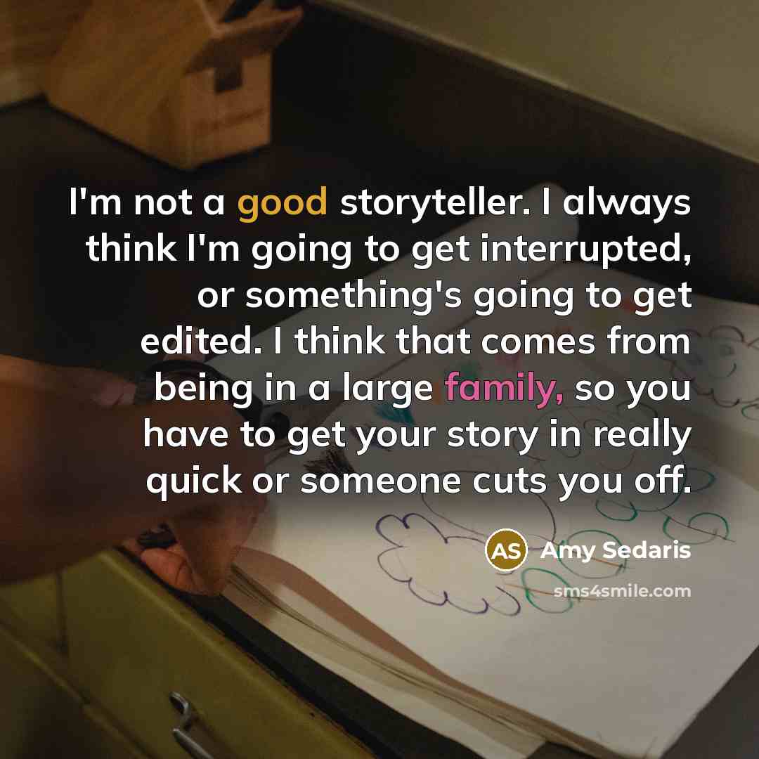 “I'm not a good storyteller. I always think I'm going to get interrupted, or something's going to get edited. I think that comes from being in a large family, so you have to get your story in really quick or someone cuts you off.” quote by Amy Sedaris