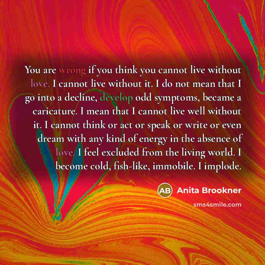 “You are wrong if you think you cannot live without love. I cannot live without it. I do not mean that I go into a decline, develop odd symptoms, became a caricature. I mean that I cannot live well without it. I cannot think or act or speak or write or even dream with any kind of energy in the…” quote by Anita Brookner