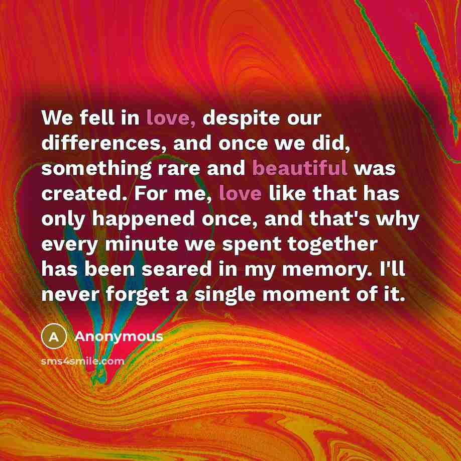 “We fell in love, despite our differences, and once we did, something rare and beautiful was created. For me, love like that has only happened once, and that's why every minute we spent together has been seared in my memory. I'll never forget a single moment of it.” quote by Anonymous