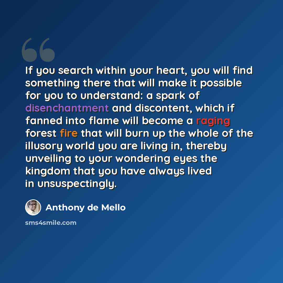 “If you search within your heart, you will find something there that will make it possible for you to understand: a spark of disenchantment and discontent, which if fanned into flame will become a raging forest fire that will burn up the whole of the illusory world you are living in, thereby…” quote by Anthony de Mello