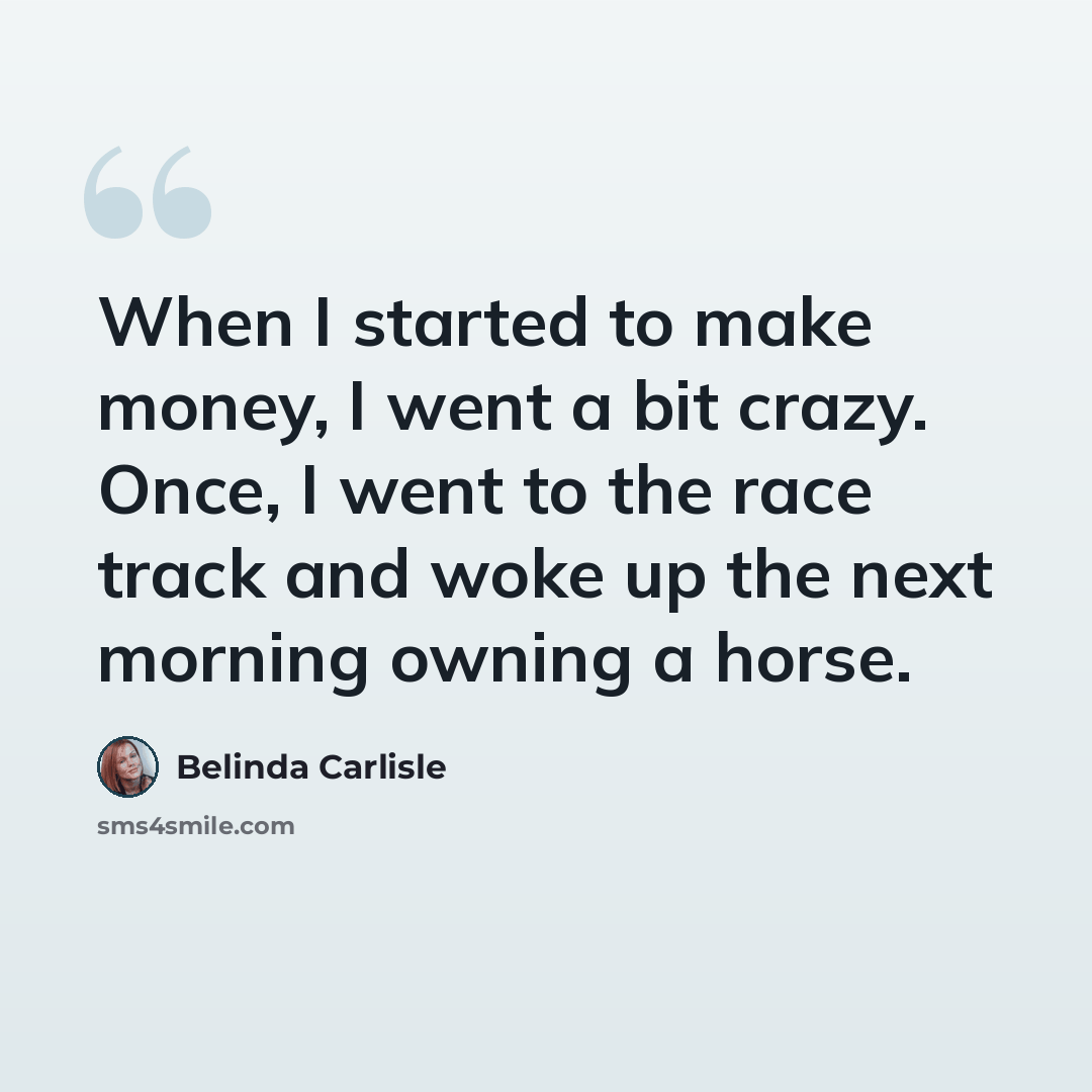 “When I started to make money, I went a bit crazy. Once, I went to the race track and woke up the next morning owning a horse.” quote by Belinda Carlisle