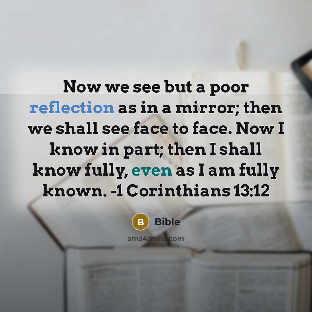 “Now we see but a poor reflection as in a mirror; then we shall see face to face. Now I know in part; then I shall know fully, even as I am fully known. -1 Corinthians 13:12” quote by Bible