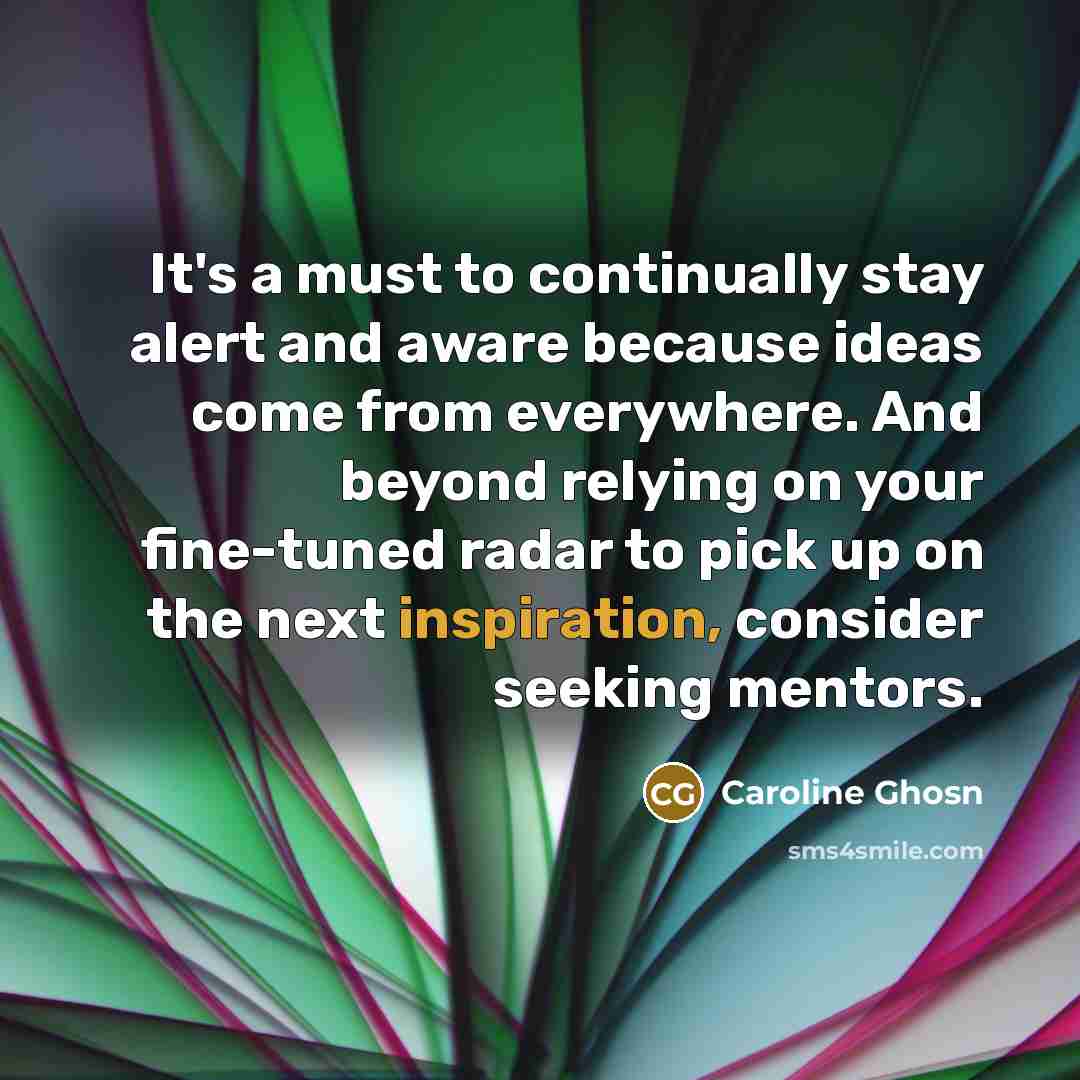 “It's a must to continually stay alert and aware because ideas come from everywhere. And beyond relying on your fine-tuned radar to pick up on the next inspiration, consider seeking mentors.” quote by Caroline Ghosn