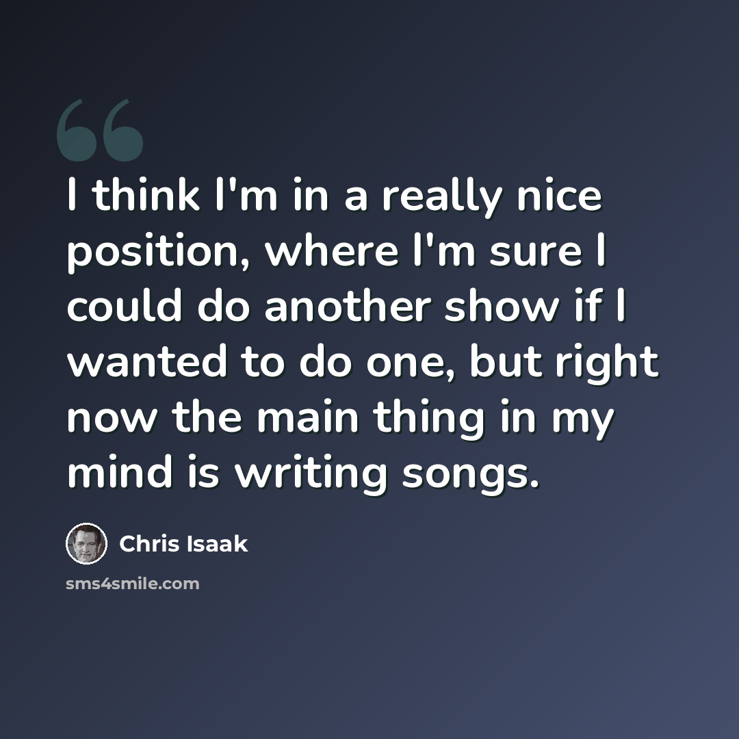 “I think I'm in a really nice position, where I'm sure I could do another show if I wanted to do one, but right now the main thing in my mind is writing songs.” quote by Chris Isaak