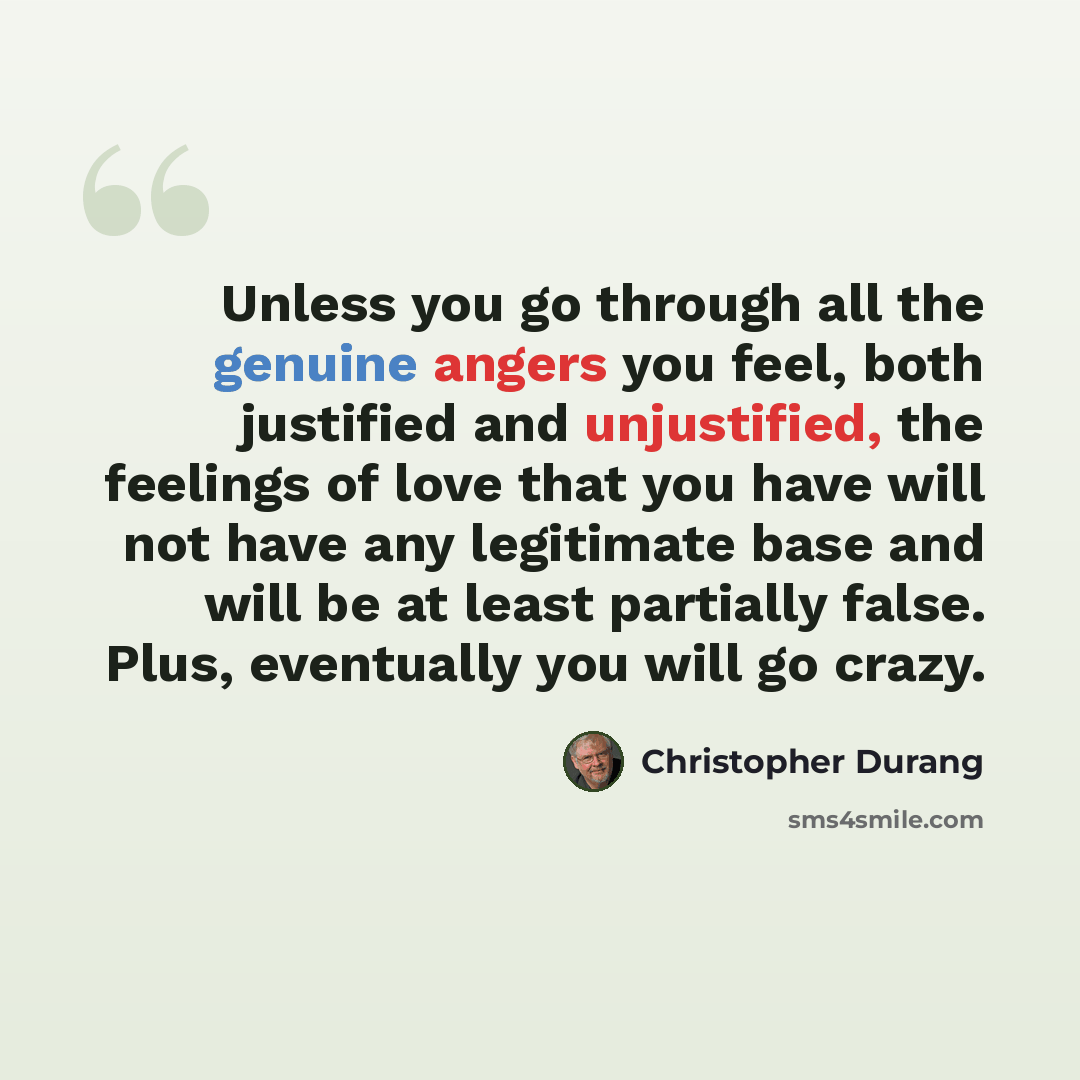 “Unless you go through all the genuine angers you feel, both justified and unjustified, the feelings of love that you have will not have any legitimate base and will be at least partially false. Plus, eventually you will go crazy.” quote by Christopher Durang