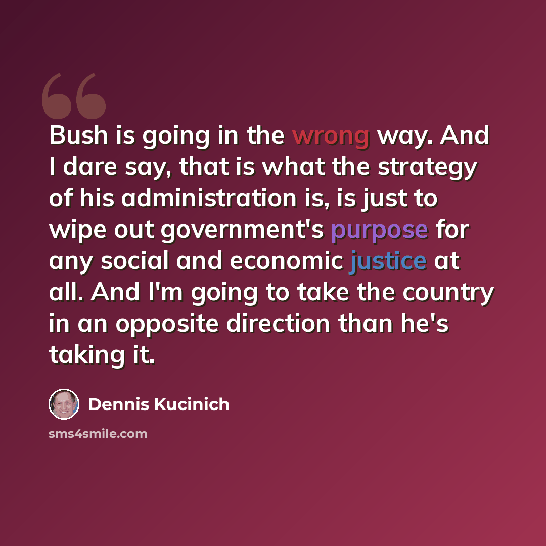 “Bush is going in the wrong way. And I dare say, that is what the strategy of his administration is, is just to wipe out government's purpose for any social and economic justice at all. And I'm going to take the country in an opposite direction than he's taking it.” quote by Dennis Kucinich