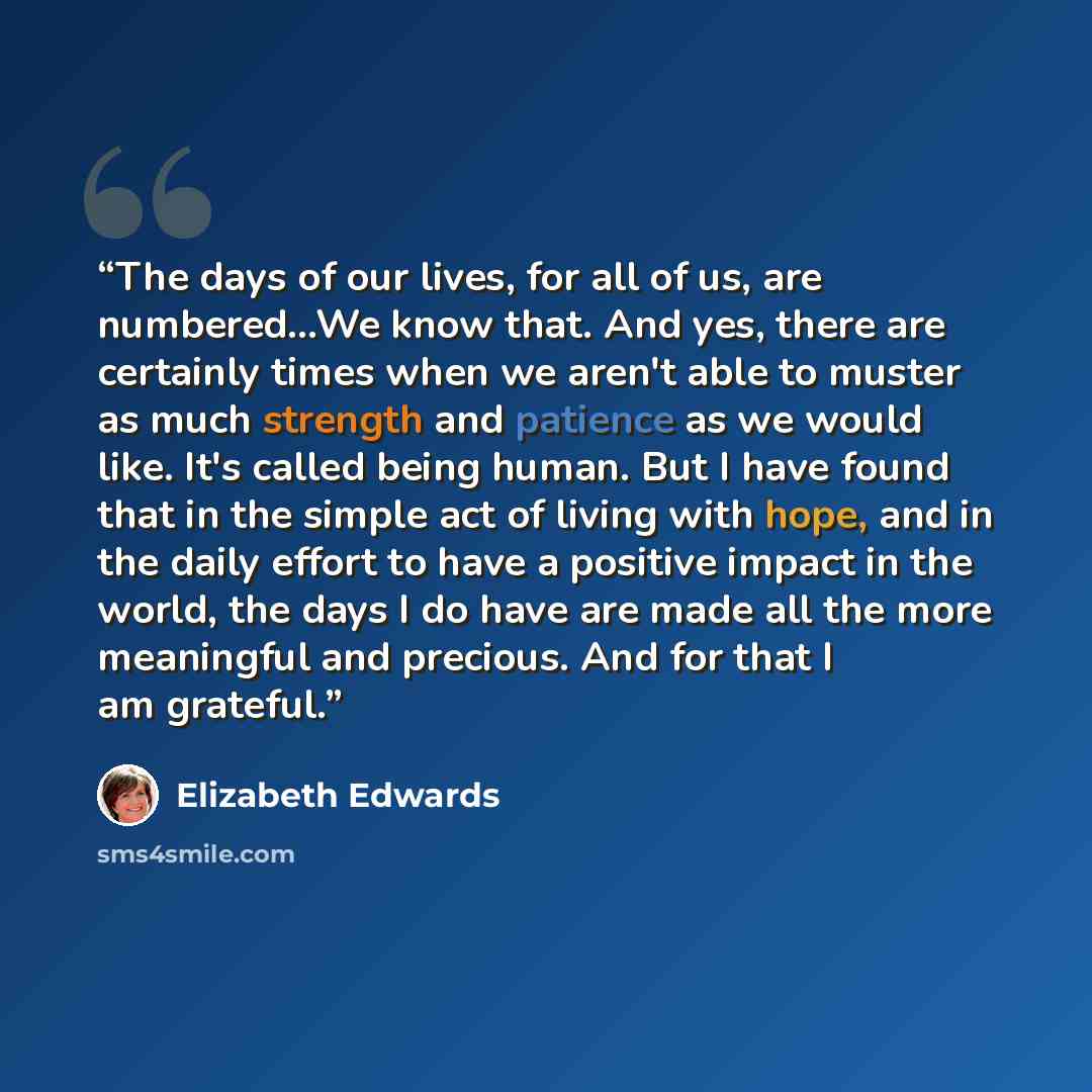 “The days of our lives, for all of us, are numbered...We know that. And yes, there are certainly times when we aren't able to muster as much strength and patience as we would like. It's called being human. But I have found that in the simple act of living with hope, and in the daily effort to have…” quote by Elizabeth Edwards