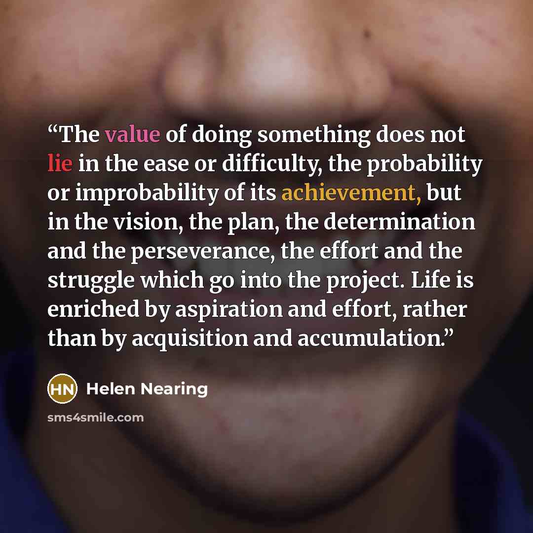 “The value of doing something does not lie in the ease or difficulty, the probability or improbability of its achievement, but in the vision, the plan, the determination and the perseverance, the effort and the struggle which go into the project. Life is enriched by aspiration and effort, rather…” quote by Helen Nearing