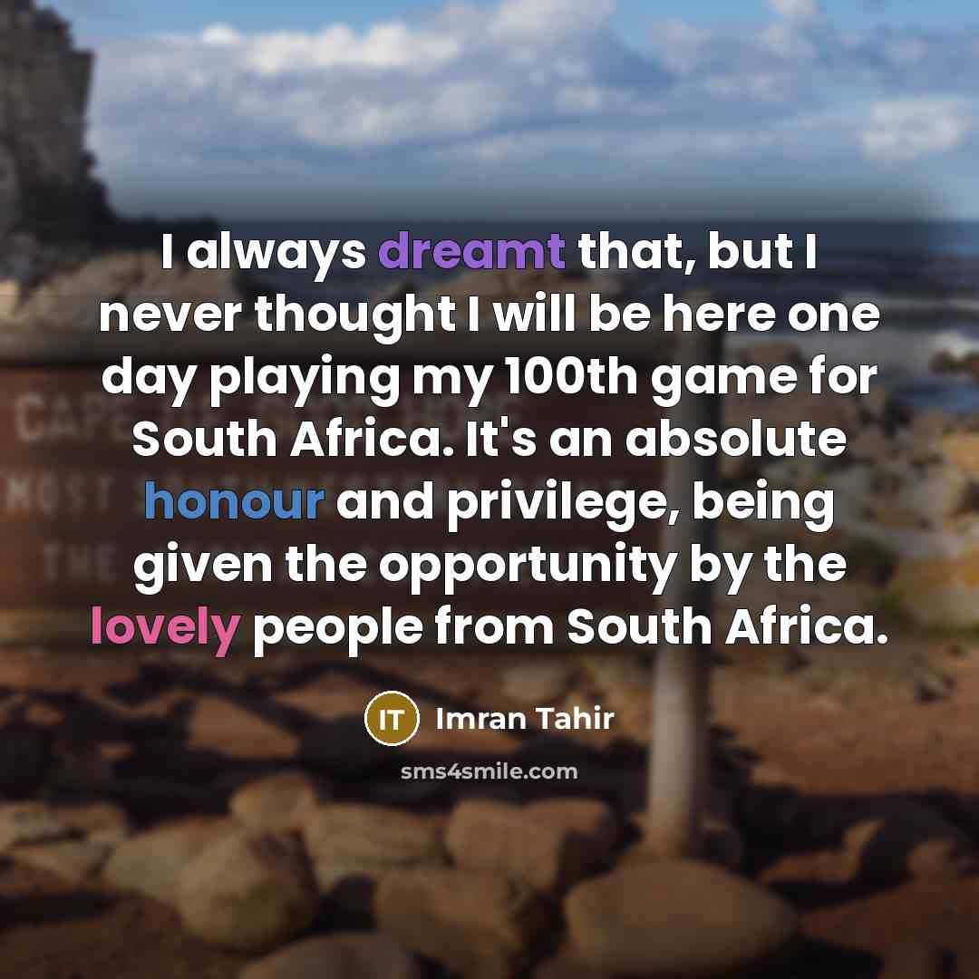 “I always dreamt that, but I never thought I will be here one day playing my 100th game for South Africa. It's an absolute honour and privilege, being given the opportunity by the lovely people from South Africa.” quote by Imran Tahir