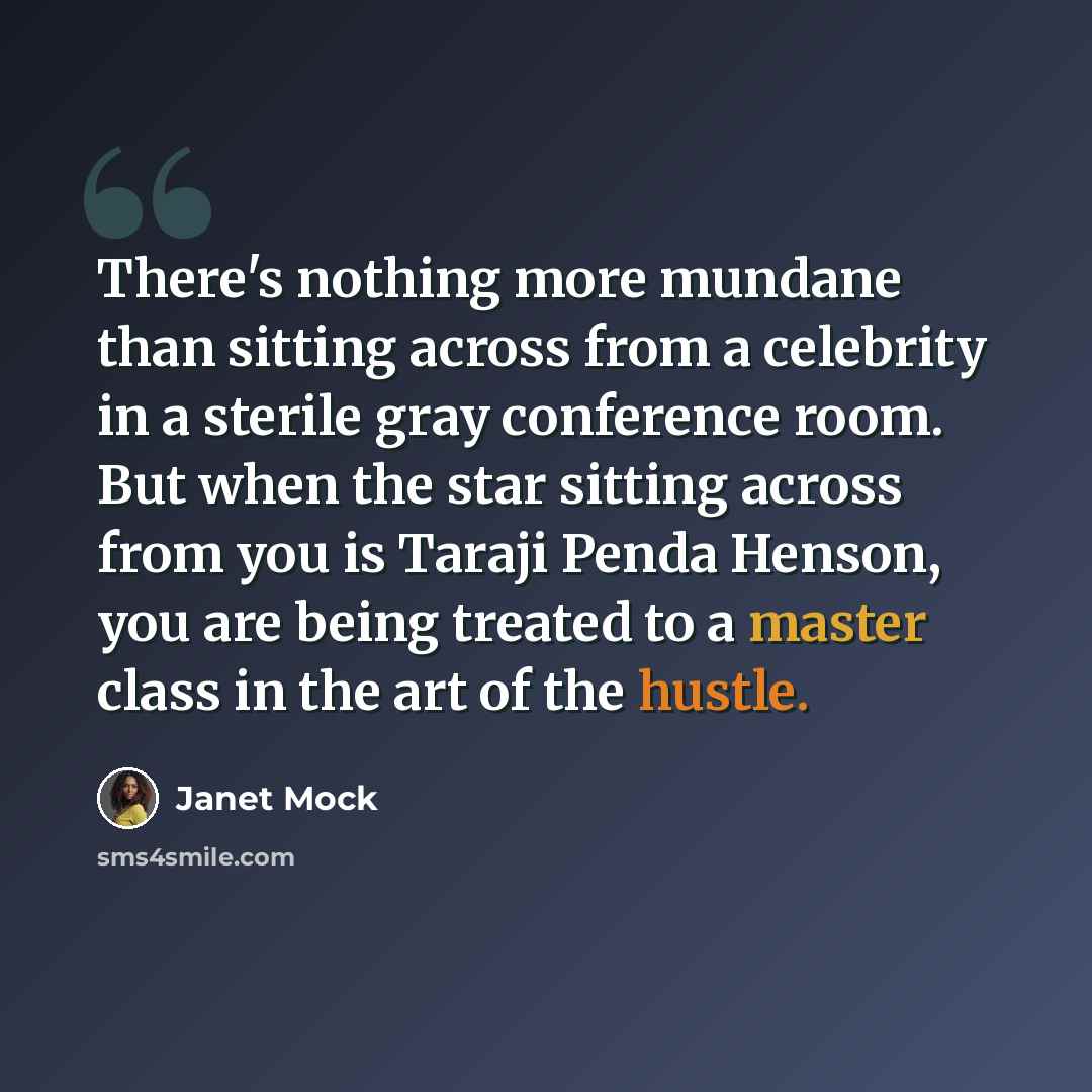 “There's nothing more mundane than sitting across from a celebrity in a sterile gray conference room. But when the star sitting across from you is Taraji Penda Henson, you are being treated to a master class in the art of the hustle.” quote by Janet Mock