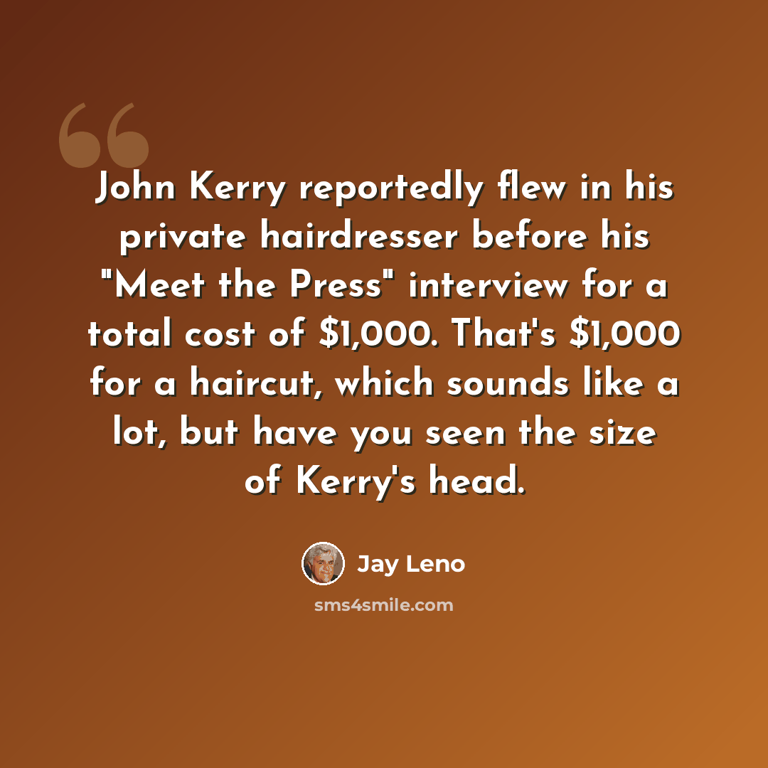 “John Kerry reportedly flew in his private hairdresser before his "Meet the Press" interview for a total cost of $1,000. That's $1,000 for a haircut, which sounds like a lot, but have you seen the size of Kerry's head.” quote by Jay Leno