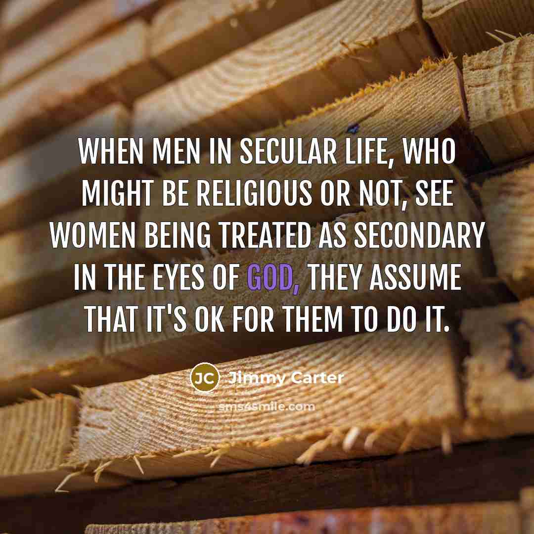 “When men in secular life, who might be religious or not, see women being treated as secondary in the eyes of God, they assume that it's OK for them to do it.” quote by Jimmy Carter